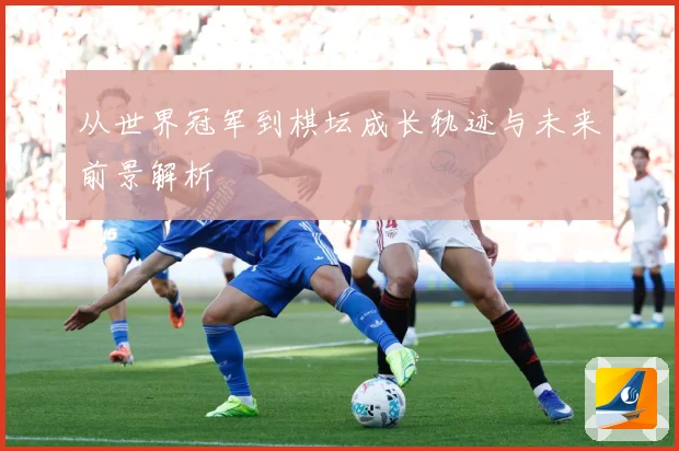 从世界冠军到棋坛成长轨迹与未来前景解析
