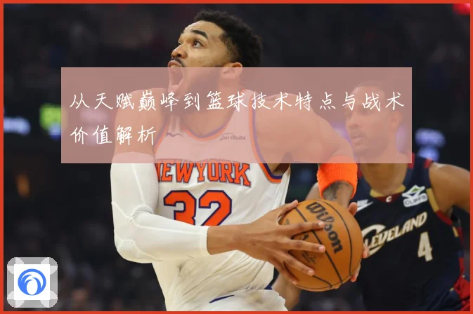 从天赋巅峰到篮球技术特点与战术价值解析