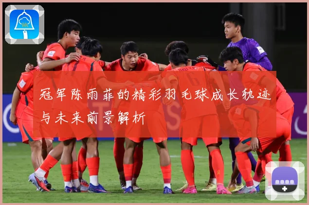 冠军陈雨菲的精彩羽毛球成长轨迹与未来前景解析