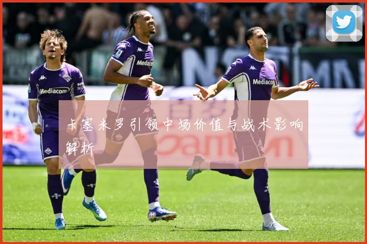 卡塞米罗引领中场价值与战术影响解析