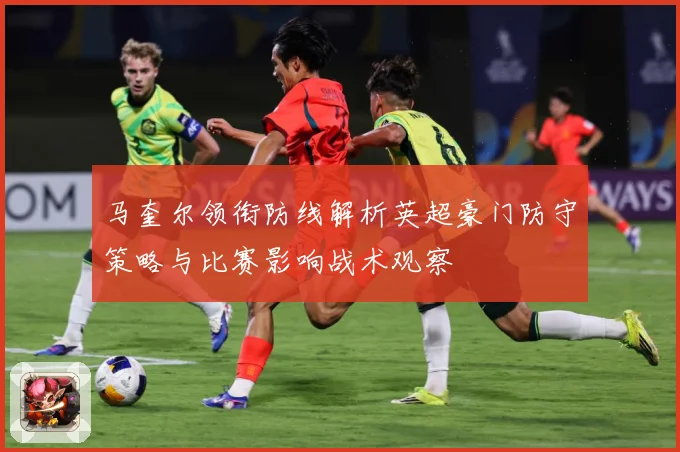 马奎尔领衔防线解析英超豪门防守策略与比赛影响战术观察