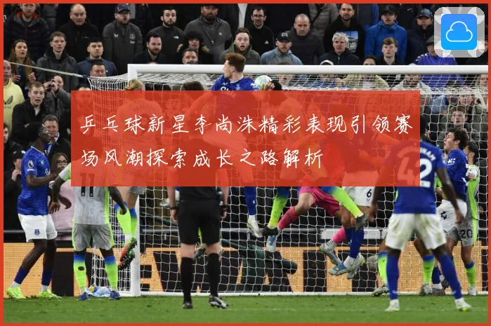 乒乓球新星李尚洙精彩表现引领赛场风潮探索成长之路解析